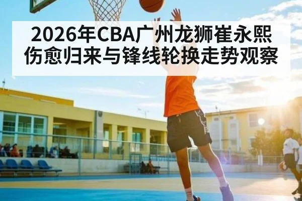 2026年CBA广州龙狮崔永熙伤愈归来与锋线轮换走势观察